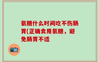 氨糖什么时间吃不伤肠胃(正确食用氨糖，避免肠胃不适