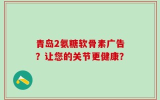 青岛2氨糖软骨素广告？让您的关节更健康？