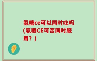 氨糖ce可以同时吃吗(氨糖CE可否同时服用？)
