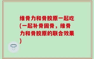 维骨力和骨胶原一起吃(一起补骨固骨，维骨力和骨胶原的联合效果)