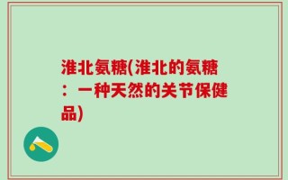 淮北氨糖(淮北的氨糖：一种天然的关节保健品)