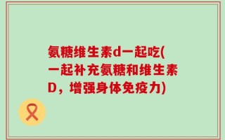 氨糖维生素d一起吃(一起补充氨糖和维生素D，增强身体免疫力)