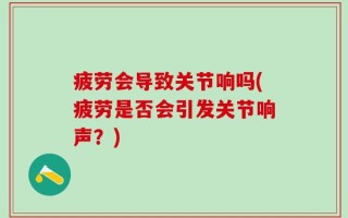 疲劳会导致关节响吗(疲劳是否会引发关节响声？)