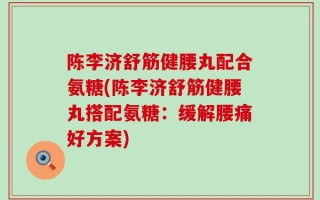 陈李济舒筋健腰丸配合氨糖(陈李济舒筋健腰丸搭配氨糖：缓解腰痛好方案)