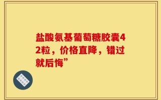 盐酸氨基葡萄糖胶囊42粒，价格直降，错过就后悔”
