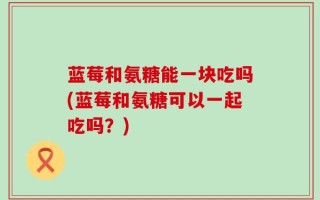 蓝莓和氨糖能一块吃吗(蓝莓和氨糖可以一起吃吗？)