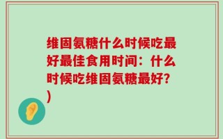 维固氨糖什么时候吃最好最佳食用时间：什么时候吃维固氨糖最好？)