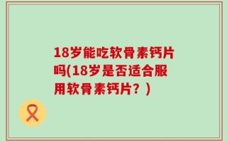 18岁能吃软骨素钙片吗(18岁是否适合服用软骨素钙片？)