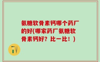 氨糖软骨素钙哪个药厂的好(哪家药厂氨糖软骨素钙好？比一比！)
