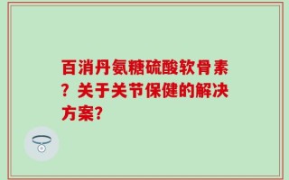 百消丹氨糖硫酸软骨素？关于关节保健的解决方案？