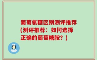 葡萄氨糖区别测评推荐(测评推荐：如何选择正确的葡萄糖胺？)