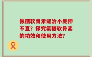 氨糖软骨素能治小腿伸不直？探究氨糖软骨素的功效和使用方法？