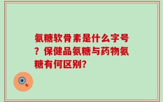 氨糖软骨素是什么字号？保健品氨糖与药物氨糖有何区别？