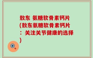 敖东 氨糖软骨素钙片(敖东氨糖软骨素钙片：关注关节健康的选择)