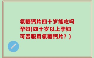 氨糖钙片四十岁能吃吗孕妇(四十岁以上孕妇可否服用氨糖钙片？)