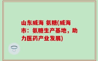 山东威海 氨糖(威海市：氨糖生产基地，助力医药产业发展)