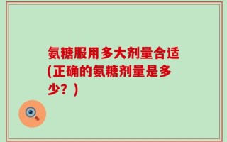 氨糖服用多大剂量合适(正确的氨糖剂量是多少？)
