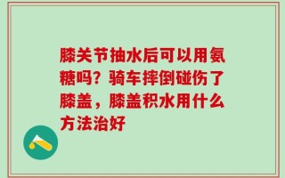 膝关节抽水后可以用氨糖吗？骑车摔倒碰伤了膝盖，膝盖积水用什么方法治好