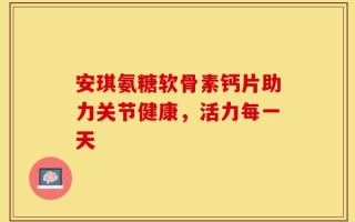安琪氨糖软骨素钙片助力关节健康，活力每一天