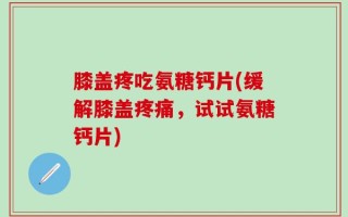 膝盖疼吃氨糖钙片(缓解膝盖疼痛，试试氨糖钙片)