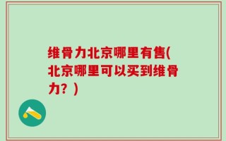 维骨力北京哪里有售(北京哪里可以买到维骨力？)