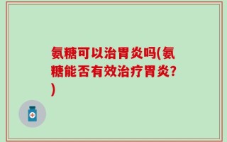 氨糖可以治胃炎吗(氨糖能否有效治疗胃炎？)