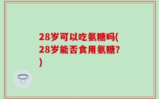28岁可以吃氨糖吗(28岁能否食用氨糖？)