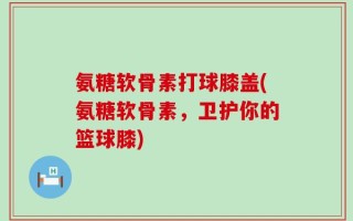 氨糖软骨素打球膝盖(氨糖软骨素，卫护你的篮球膝)