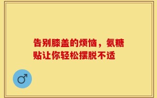 告别膝盖的烦恼，氨糖贴让你轻松摆脱不适