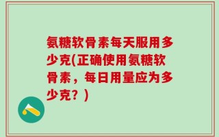 氨糖软骨素每天服用多少克(正确使用氨糖软骨素，每日用量应为多少克？)