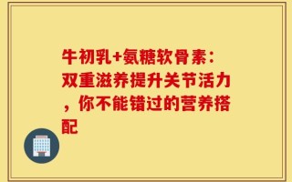 牛初乳+氨糖软骨素：双重滋养提升关节活力，你不能错过的营养搭配