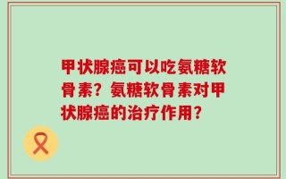 甲状腺癌可以吃氨糖软骨素？氨糖软骨素对甲状腺癌的治疗作用？