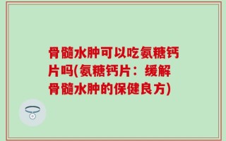骨髓水肿可以吃氨糖钙片吗(氨糖钙片：缓解骨髓水肿的保健良方)