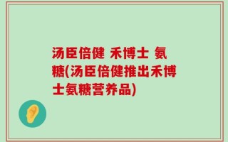 汤臣倍健 禾博士 氨糖(汤臣倍健推出禾博士氨糖营养品)