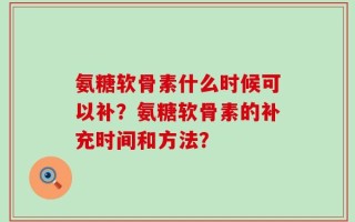 氨糖软骨素什么时候可以补？氨糖软骨素的补充时间和方法？