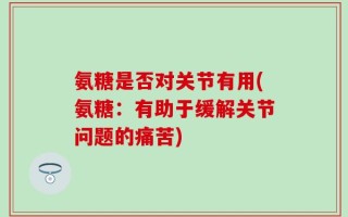 氨糖是否对关节有用(氨糖：有助于缓解关节问题的痛苦)