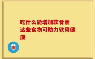 吃什么能增加软骨素 这些食物可助力软骨健康