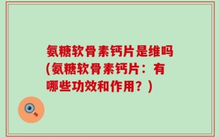 氨糖软骨素钙片是维吗(氨糖软骨素钙片：有哪些功效和作用？)