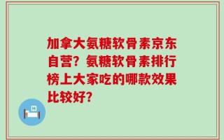 加拿大氨糖软骨素京东自营？氨糖软骨素排行榜上大家吃的哪款效果比较好？