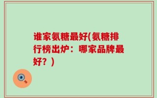 谁家氨糖最好(氨糖排行榜出炉：哪家品牌最好？)