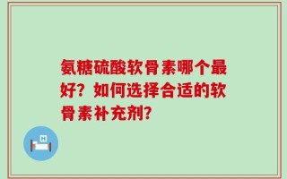 氨糖硫酸软骨素哪个最好？如何选择合适的软骨素补充剂？