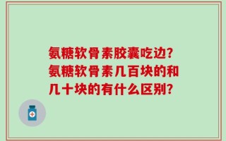氨糖软骨素胶囊吃边？氨糖软骨素几百块的和几十块的有什么区别？