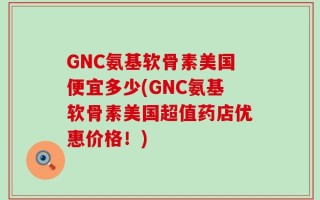 GNC氨基软骨素美国便宜多少(GNC氨基软骨素美国超值药店优惠价格！)