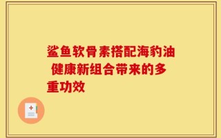 鲨鱼软骨素搭配海豹油 健康新组合带来的多重功效