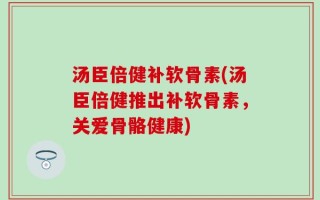 汤臣倍健补软骨素(汤臣倍健推出补软骨素，关爱骨骼健康)