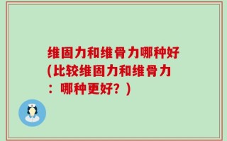 维固力和维骨力哪种好(比较维固力和维骨力：哪种更好？)