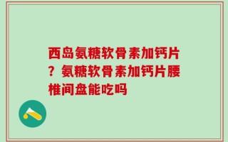 西岛氨糖软骨素加钙片？氨糖软骨素加钙片腰椎间盘能吃吗