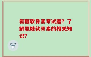 氨糖软骨素考试题？了解氨糖软骨素的相关知识？
