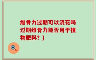 维骨力过期可以浇花吗过期维骨力能否用于植物肥料？)