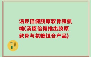 汤臣倍健胶原软骨和氨糖(汤臣倍健推出胶原软骨与氨糖组合产品)